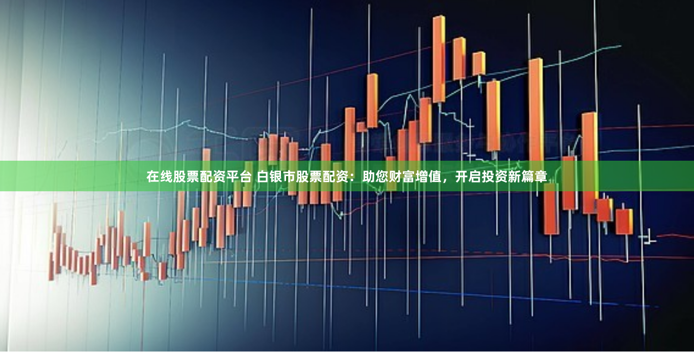 在線股票配資平臺 白銀市股票配資：助您財富增值，開啟投資新篇章